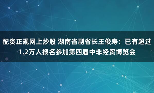 配资正规网上炒股 湖南省副省长王俊寿：已有超过1.2万人报名参加第四届中非经贸博览会