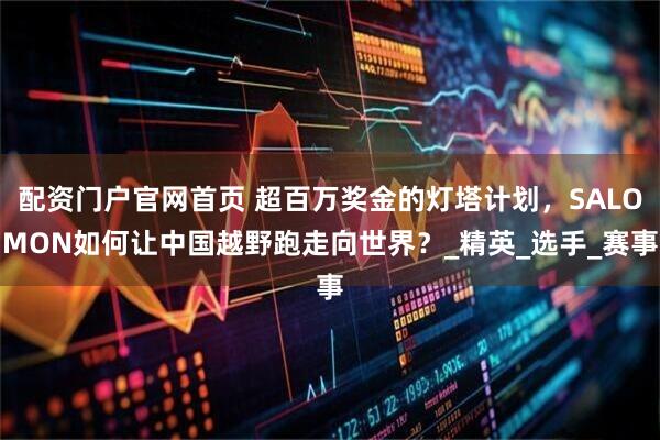 配资门户官网首页 超百万奖金的灯塔计划，SALOMON如何让中国越野跑走向世界？_精英_选手_赛事