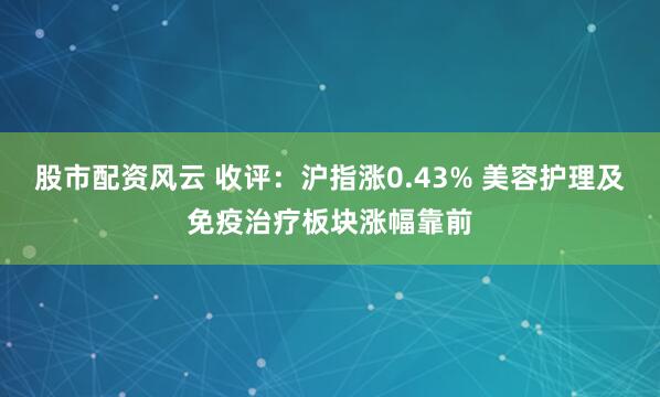 股市配资风云 收评：沪指涨0.43% 美容护理及免疫治疗板块涨幅靠前