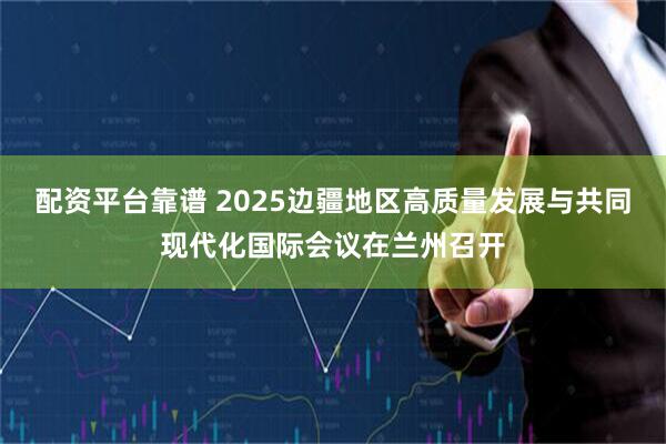 配资平台靠谱 2025边疆地区高质量发展与共同现代化国际会议在兰州召开