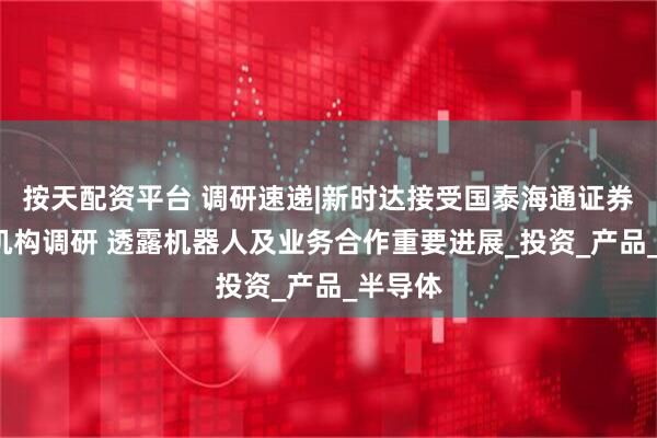 按天配资平台 调研速递|新时达接受国泰海通证券等5家机构调研 透露机器人及业务合作重要进展_投资_产品_半导体