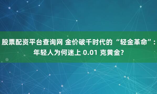 股票配资平台查询网 金价破千时代的 “轻金革命”：年轻人为何迷上 0.01 克黄金？