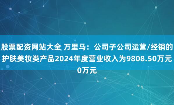 股票配资网站大全 万里马：公司子公司运营/经销的护肤美妆类产品2024年度营业收入为9808.50万元
