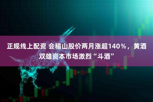 正规线上配资 会稽山股价两月涨超140％，黄酒双雄资本市场激烈“斗酒”