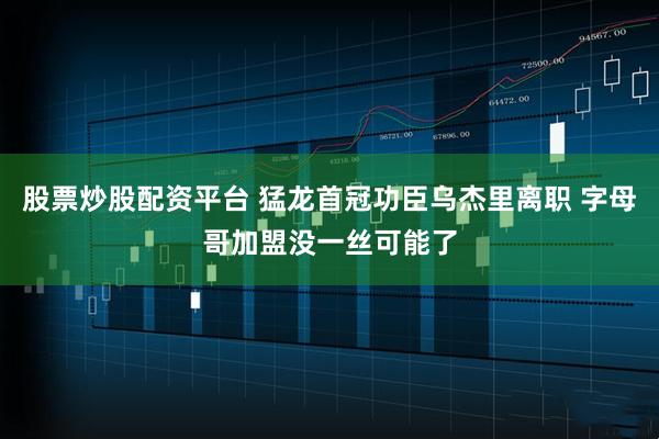 股票炒股配资平台 猛龙首冠功臣乌杰里离职 字母哥加盟没一丝可能了