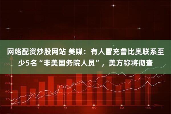 网络配资炒股网站 美媒：有人冒充鲁比奥联系至少5名“非美国务院人员”，美方称将彻查