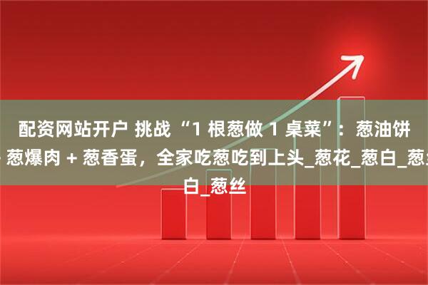 配资网站开户 挑战 “1 根葱做 1 桌菜”：葱油饼 + 葱爆肉 + 葱香蛋，全家吃葱吃到上头_葱花_葱白_葱丝