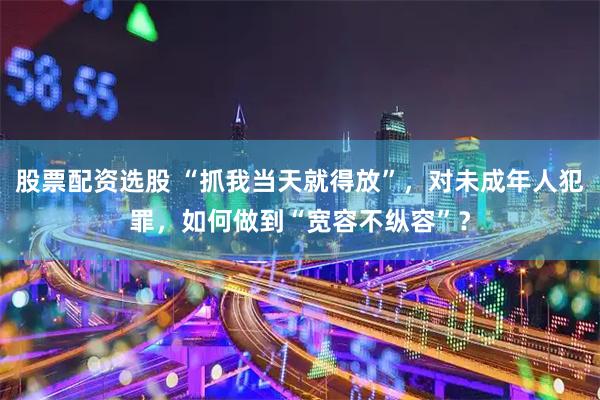 股票配资选股 “抓我当天就得放”，对未成年人犯罪，如何做到“宽容不纵容”？