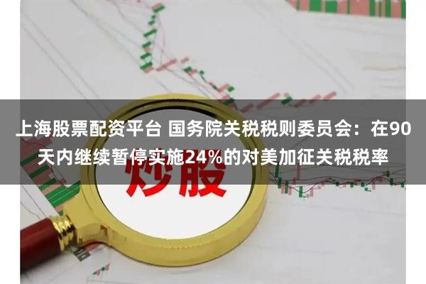 上海股票配资平台 国务院关税税则委员会：在90天内继续暂停实施24%的对美加征关税税率