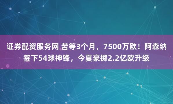 证券配资服务网 苦等3个月，7500万欧！阿森纳签下54球神锋，今夏豪掷2.2亿欧升级