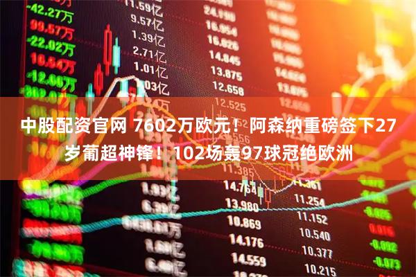 中股配资官网 7602万欧元！阿森纳重磅签下27岁葡超神锋！102场轰97球冠绝欧洲