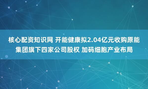 核心配资知识网 开能健康拟2.04亿元收购原能集团旗下四家公司股权 加码细胞产业布局